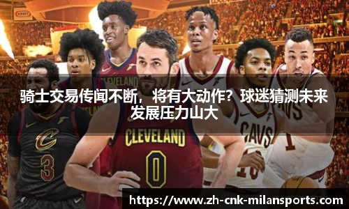骑士交易传闻不断，将有大动作？球迷猜测未来发展压力山大