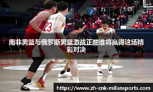 南非男篮与俄罗斯男篮激战正酣谁将赢得这场精彩对决