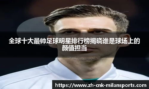 全球十大最帅足球明星排行榜揭晓谁是球场上的颜值担当